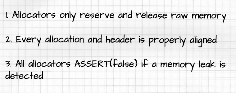 1. Allocators only reserve and release raw memory. 2. Every allocation and header is properly aligned. 3. All allocators ASSERT(false) if a memory leak is detected